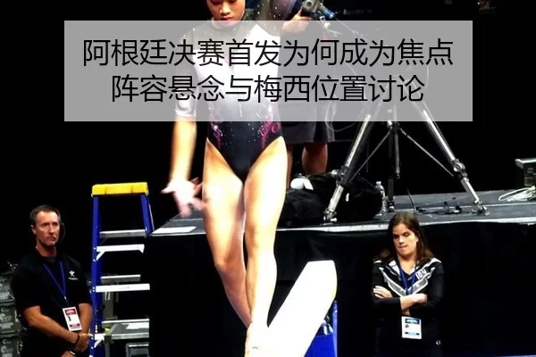 阿根廷决赛首发为何成为焦点 阵容悬念与梅西位置讨论
